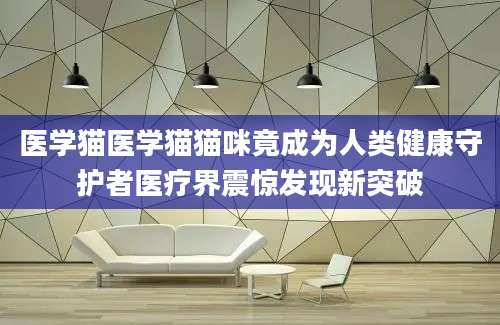 医学猫医学猫猫咪竟成为人类健康守护者医疗界震惊发现新突破