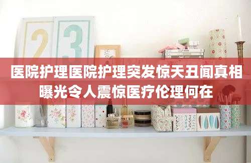 医院护理医院护理突发惊天丑闻真相曝光令人震惊医疗伦理何在