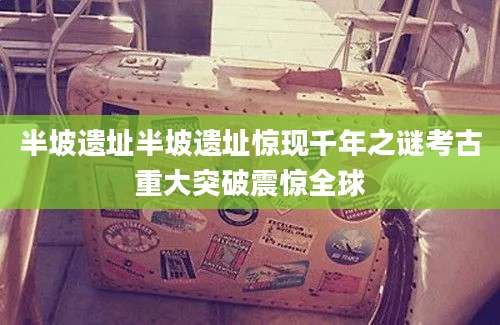 半坡遗址半坡遗址惊现千年之谜考古重大突破震惊全球