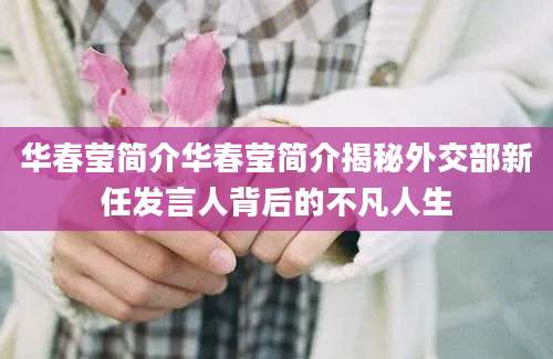 华春莹简介华春莹简介揭秘外交部新任发言人背后的不凡人生
