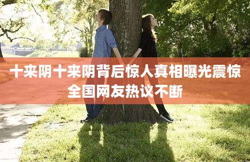 十来阴十来阴背后惊人真相曝光震惊全国网友热议不断