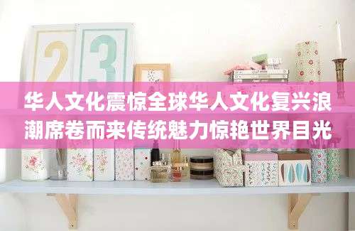 华人文化震惊全球华人文化复兴浪潮席卷而来传统魅力惊艳世界目光