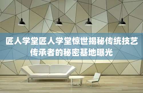 匠人学堂匠人学堂惊世揭秘传统技艺传承者的秘密基地曝光