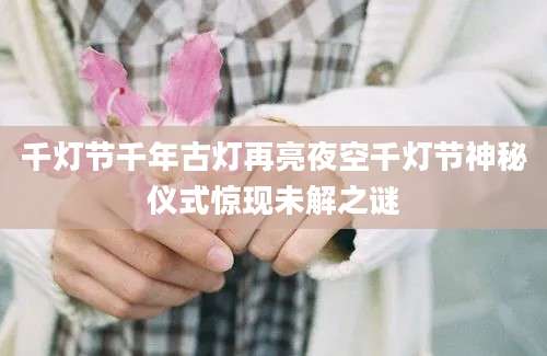 千灯节千年古灯再亮夜空千灯节神秘仪式惊现未解之谜