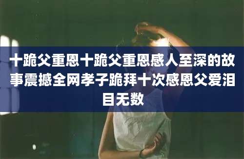 十跪父重恩十跪父重恩感人至深的故事震撼全网孝子跪拜十次感恩父爱泪目无数
