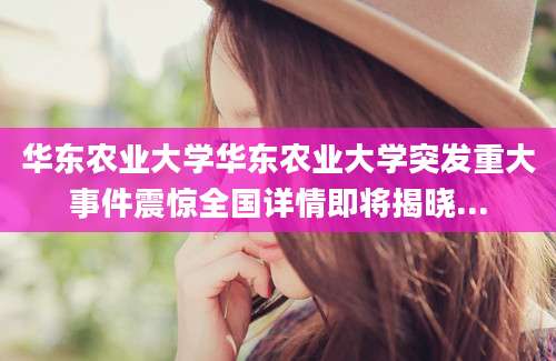 华东农业大学华东农业大学突发重大事件震惊全国详情即将揭晓...
