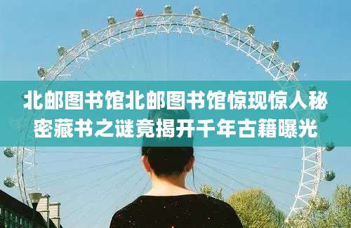 北邮图书馆北邮图书馆惊现惊人秘密藏书之谜竟揭开千年古籍曝光