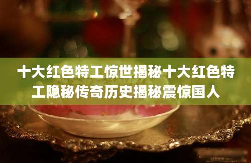 十大红色特工惊世揭秘十大红色特工隐秘传奇历史揭秘震惊国人