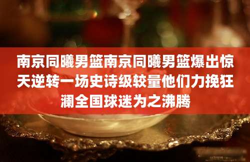 南京同曦男篮南京同曦男篮爆出惊天逆转一场史诗级较量他们力挽狂澜全国球迷为之沸腾