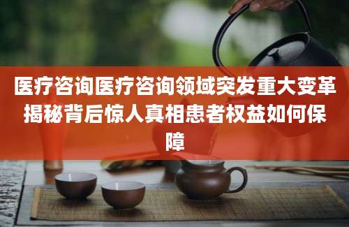 医疗咨询医疗咨询领域突发重大变革揭秘背后惊人真相患者权益如何保障