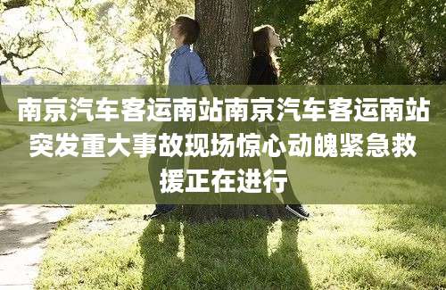 南京汽车客运南站南京汽车客运南站突发重大事故现场惊心动魄紧急救援正在进行