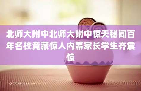 北师大附中北师大附中惊天秘闻百年名校竟藏惊人内幕家长学生齐震惊