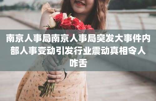南京人事局南京人事局突发大事件内部人事变动引发行业震动真相令人咋舌
