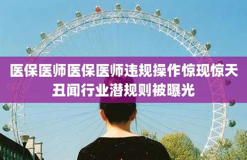 医保医师医保医师违规操作惊现惊天丑闻行业潜规则被曝光