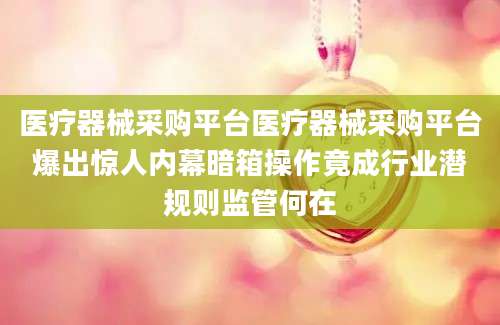 医疗器械采购平台医疗器械采购平台爆出惊人内幕暗箱操作竟成行业潜规则监管何在