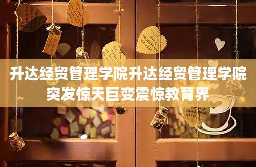 升达经贸管理学院升达经贸管理学院突发惊天巨变震惊教育界