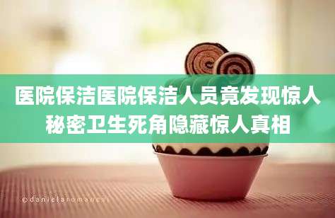 医院保洁医院保洁人员竟发现惊人秘密卫生死角隐藏惊人真相
