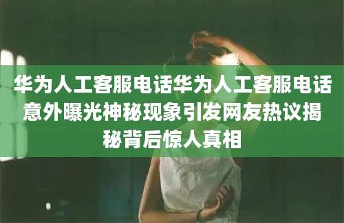 华为人工客服电话华为人工客服电话意外曝光神秘现象引发网友热议揭秘背后惊人真相