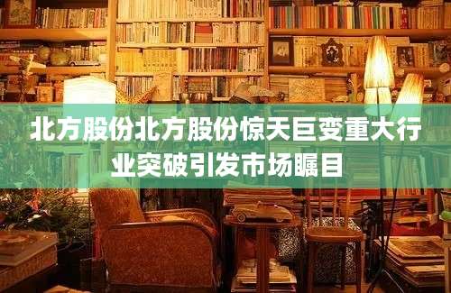 北方股份北方股份惊天巨变重大行业突破引发市场瞩目