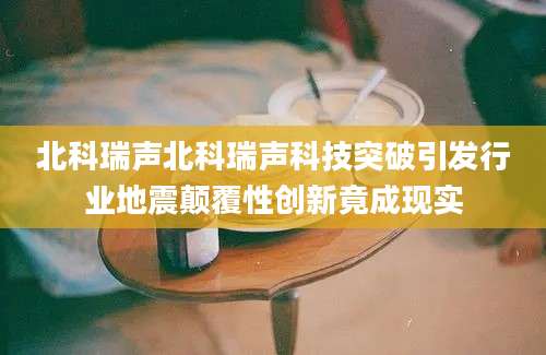北科瑞声北科瑞声科技突破引发行业地震颠覆性创新竟成现实