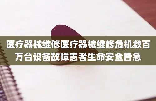 医疗器械维修医疗器械维修危机数百万台设备故障患者生命安全告急