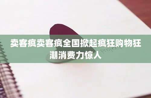 卖客疯卖客疯全国掀起疯狂购物狂潮消费力惊人
