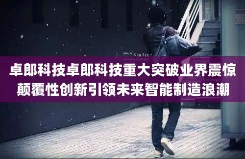 卓郎科技卓郎科技重大突破业界震惊颠覆性创新引领未来智能制造浪潮