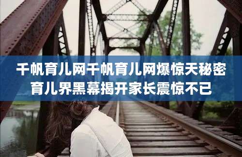 千帆育儿网千帆育儿网爆惊天秘密育儿界黑幕揭开家长震惊不已
