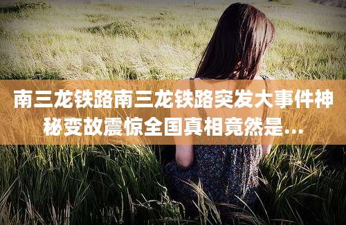 南三龙铁路南三龙铁路突发大事件神秘变故震惊全国真相竟然是...