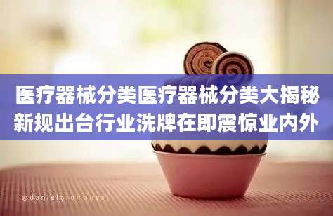 医疗器械分类医疗器械分类大揭秘新规出台行业洗牌在即震惊业内外