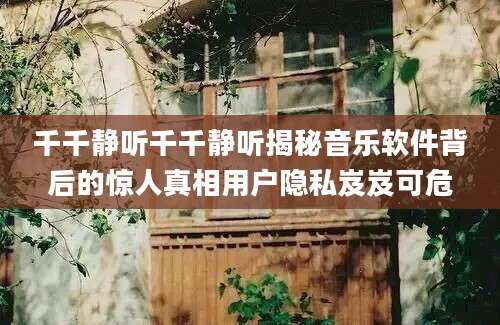 千千静听千千静听揭秘音乐软件背后的惊人真相用户隐私岌岌可危