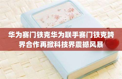 华为赛门铁克华为联手赛门铁克跨界合作再掀科技界震撼风暴