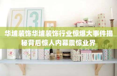 华埔装饰华埔装饰行业惊爆大事件揭秘背后惊人内幕震惊业界