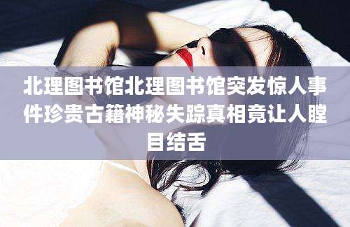 北理图书馆北理图书馆突发惊人事件珍贵古籍神秘失踪真相竟让人瞠目结舌