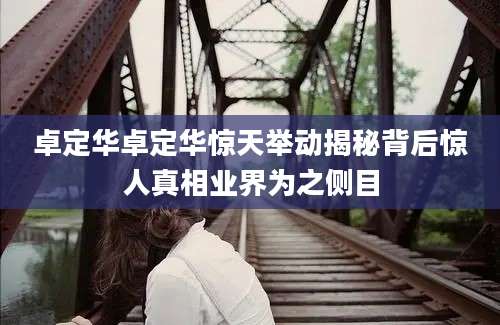 卓定华卓定华惊天举动揭秘背后惊人真相业界为之侧目