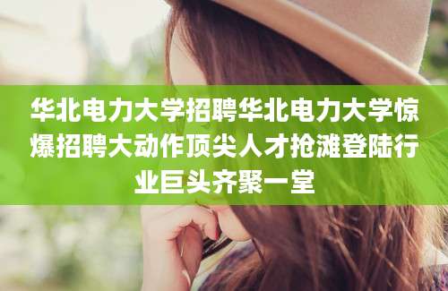 华北电力大学招聘华北电力大学惊爆招聘大动作顶尖人才抢滩登陆行业巨头齐聚一堂