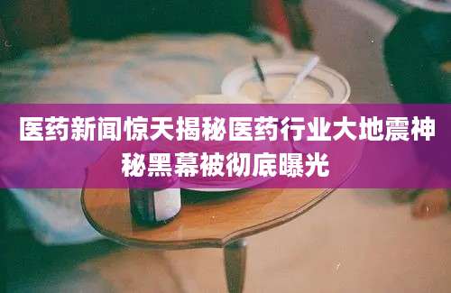 医药新闻惊天揭秘医药行业大地震神秘黑幕被彻底曝光
