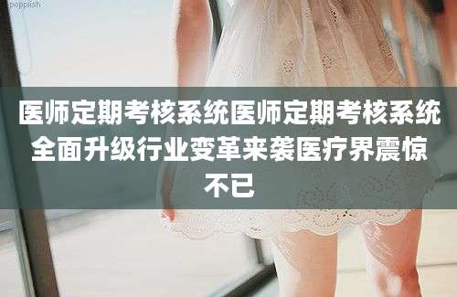 医师定期考核系统医师定期考核系统全面升级行业变革来袭医疗界震惊不已