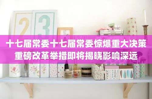 十七届常委十七届常委惊爆重大决策重磅改革举措即将揭晓影响深远