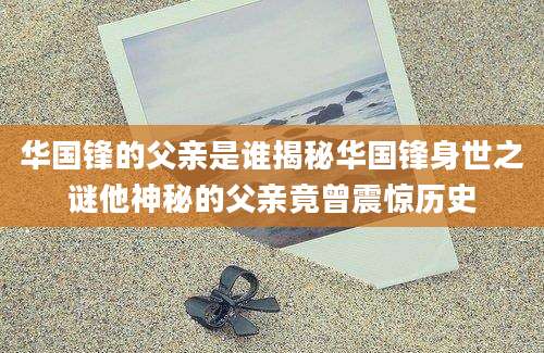 华国锋的父亲是谁揭秘华国锋身世之谜他神秘的父亲竟曾震惊历史