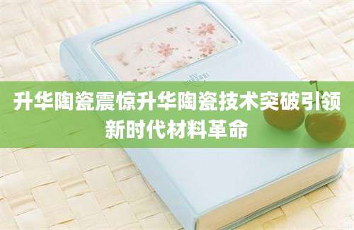 升华陶瓷震惊升华陶瓷技术突破引领新时代材料革命