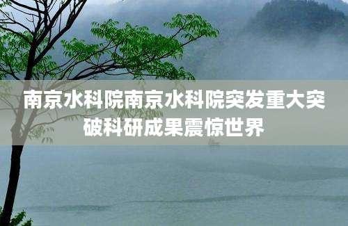 南京水科院南京水科院突发重大突破科研成果震惊世界