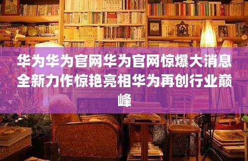 华为华为官网华为官网惊爆大消息全新力作惊艳亮相华为再创行业巅峰