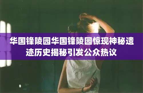 华国锋陵园华国锋陵园惊现神秘遗迹历史揭秘引发公众热议