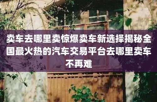 卖车去哪里卖惊爆卖车新选择揭秘全国最火热的汽车交易平台去哪里卖车不再难