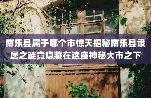 南乐县属于哪个市惊天揭秘南乐县隶属之谜竟隐藏在这座神秘大市之下