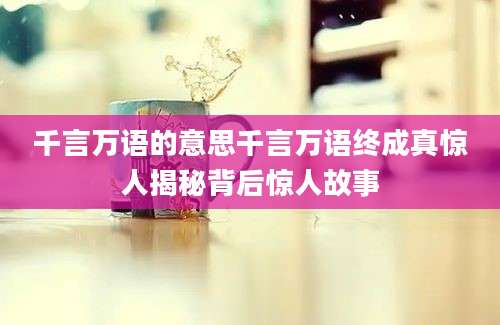 千言万语的意思千言万语终成真惊人揭秘背后惊人故事