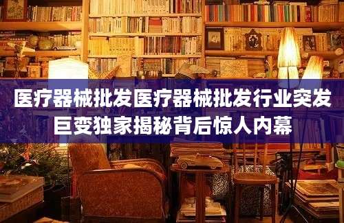 医疗器械批发医疗器械批发行业突发巨变独家揭秘背后惊人内幕