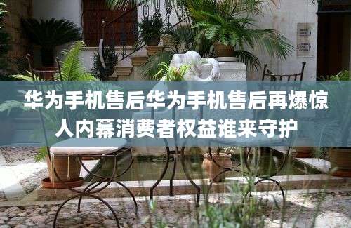 华为手机售后华为手机售后再爆惊人内幕消费者权益谁来守护