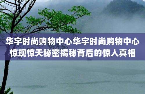 华宇时尚购物中心华宇时尚购物中心惊现惊天秘密揭秘背后的惊人真相